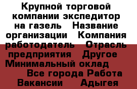 Крупной торговой компании экспедитор на газель › Название организации ­ Компания-работодатель › Отрасль предприятия ­ Другое › Минимальный оклад ­ 18 000 - Все города Работа » Вакансии   . Адыгея респ.